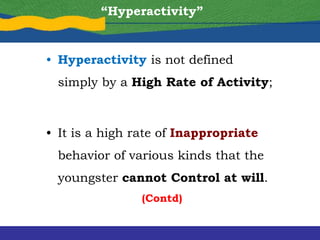 “Hyperactivity”
• Hyperactivity is not defined
simply by a High Rate of Activity;
• It is a high rate of Inappropriate
behavior of various kinds that the
youngster cannot Control at will.
(Contd)
 
