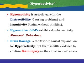 • Hyperactivity is associated with the
Distractibility (Causing problems) and
Impulsivity (Acting without thinking).
• Hyperactive child’s exhibits developmentally
Abnormal Behaviour.
• Brain Damage is the favorite causal explanation
for Hyperactivity, but there is little evidence to
confirm Brain injury as the cause in most cases.
“Hyperactivity”
 
