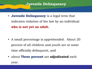 Juvenile Delinquency
• Juvenile Delinquency is a legal term that
indicates violation of the law by an individual
who is not yet an adult.
• A small percentage is apprehended. About 20
percent of all children and youth are at some
time officially delinquent, and
• about Three percent are adjudicated each
year.
 