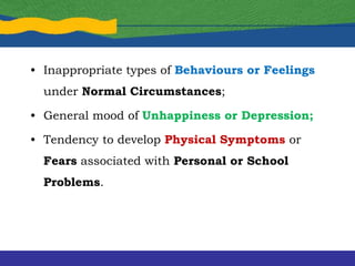 • Inappropriate types of Behaviours or Feelings
under Normal Circumstances;
• General mood of Unhappiness or Depression;
• Tendency to develop Physical Symptoms or
Fears associated with Personal or School
Problems.
 