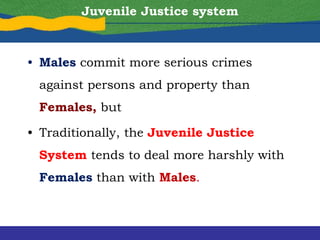 Juvenile Justice system
• Males commit more serious crimes
against persons and property than
Females, but
• Traditionally, the Juvenile Justice
System tends to deal more harshly with
Females than with Males.
 