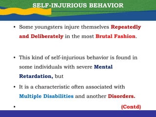 SELF-INJURIOUS BEHAVIOR
• Some youngsters injure themselves Repeatedly
and Deliberately in the most Brutal Fashion.
• This kind of self-injurious behavior is found in
some individuals with severe Mental
Retardation, but
• It is a characteristic often associated with
Multiple Disabilities and another Disorders.
• (Contd)
 