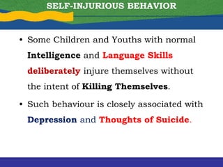 • Some Children and Youths with normal
Intelligence and Language Skills
deliberately injure themselves without
the intent of Killing Themselves.
• Such behaviour is closely associated with
Depression and Thoughts of Suicide.
SELF-INJURIOUS BEHAVIOR
 
