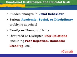 Emotional Disturbance and Suicidal Risk
• Sudden changes in Usual Behaviour
• Serious Academic, Social, or Disciplinary
problems at school
• Family or Home problems
• Disturbed or Disrupted Peer Relations
(including Peer Rejection, Romantic
Break-up, etc.)
(Contd)
 
