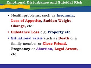 • Health problems, such as Insomnia,
Loss of Appetite, Sudden Weight
Change, etc.
• Substance Loss e.g. Property etc
• Situational crisis such as Death of a
family member or Close Friend,
Pregnancy or Abortion, Legal Arrest,
etc.
Emotional Disturbance and Suicidal Risk
 