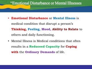 “Emotional Disturbance or Mental Illnesses
• Emotional Disturbance or Mental Illness is
medical condition that disrupt a person’s
Thinking, Feeling, Mood, Ability to Relate to
others and daily functioning.
• Mental Illness is Medical conditions that often
results in a Reduceed Capacity for Coping
with the Ordinary Demands of life.
 