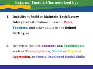 External Factors Characterized by:
1. Inability to build or Maintain Satisfactory
Interpersonal relationships with Peers,
Teachers, and other adults in the School
Setting; or
2. Behaviors that are constant and Troublesome
such as Noncompliance, Verbal or Physical
Aggression, or Poorly Developed Social Skills
 