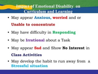 Impact of Emotional Disability on
Curriculum and Learning
• May appear Anxious, worried and or
Unable to concentrate
• May have difficulty in Responding
• May be Irrational about a Task
• May appear Sad and Show No Interest in
Class Activities
• May develop the habit to run away from a
Stressful situation
 