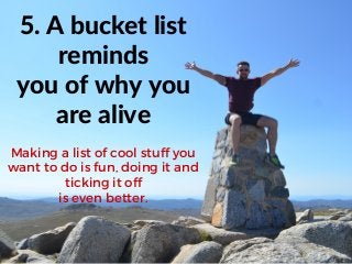 5. A bucket list
reminds
you of why you
are alive
Making a list of cool stuff you
want to do is fun, doing it and
ticking it off
is even better.
 