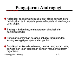 sapon@uthm.edu.my 103
Pengajaran Andragogi
Andragogi bermakna instruksi untuk orang dewasa perlu
berfokuskan lebih kepada proses daripada isi kandungan
yang diajar.
Strategi = kajian kes, main peranan, simulasi, dan
penilaian kendiri.
Pengajar memainkan peranan sebagai fasilitator dan
kurang sebagai pensyarah atau penilai.
Diaplikasikan kepada sebarang bentuk pengajaran orang
dewasa dan telah digunakan dengan meluasnya dalam
organisasi.
 