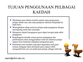 sapon@uthm.edu.my 12
TUJUAN PENGGUNAAN PELBAGAI
KAEDAH
Membantu guru dalam menilai sejauh mana penguasaan
pelajar dalam satu-satu mata pelajaran sebelum berpindah ke
topik baru.
Meningkatkan tahap motivasi pelajar pada pengajaran dengan
merangsang minat dan semangat.
Menjamin objektif pengajaran guru dapat tercapai pada akhir
pengajaran.
Kepelbagaian kaedah semasa proses pengajaran dan
pembelajaran akan menggerakkan motivasi dalaman pelajar
supaya terus berminat mengikuti pengajaran guru.
Penentuan jenis kaedah yang akan digunakan oleh guru
semasa mengajar akan memandu guru supaya lebih
mengambil kira ciri-ciri perbezaan pelajar sebagai individu.
 