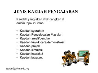 sapon@uthm.edu.my 13
Kaedah yang akan dibincangkan di
dalam topik ini ialah:
• Kaedah syarahan
• Kaedah Penyelesaian Masalah
• Kaedah amali/bengkel
• Kaedah tunjuk cara/demonstrasi
• Kaedah projek
• Kaedah simulasi
• Kaedah interaktif
• Kaedah lawatan.
JENIS KAEDAH PENGAJARAN
 
