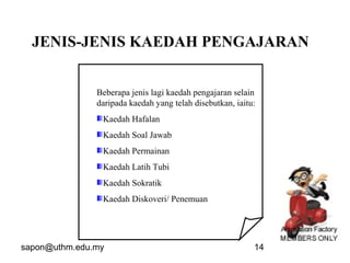 sapon@uthm.edu.my 14
Beberapa jenis lagi kaedah pengajaran selain
daripada kaedah yang telah disebutkan, iaitu:
Kaedah Hafalan
Kaedah Soal Jawab
Kaedah Permainan
Kaedah Latih Tubi
Kaedah Sokratik
Kaedah Diskoveri/ Penemuan
JENIS-JENIS KAEDAH PENGAJARAN
 