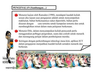 sapon@uthm.edu.my 17
Menurut kajian oleh Ramsden (1990), mendapati kaedah kuliah
sesuai jika tujuan asas pengajaran adalah untuk menyampaikan
maklumat, bahan berkenaannya sukar diperolehi, bahan perlu
disusun dengan cara tertentu untuk kumpulan tertentu dan untuk
membangkitkan minat dalam mata pelajaran berkenaan.
Menurut Eble, dalam menyampaikan kuliah pensyarah perlu
menggunakan pelbagai pergerakan, suara dan contoh untuk menarik
dan merangsang pelajar dalam pembelajaran mereka.
Seiringan dengan perkembangan teknologi masa kini, aplikasi ICT
dalam pengajaran menjadikan kaedah kuliah semakin menarik dan
berkesan.
PENGENALAN (Sambungan…)
 