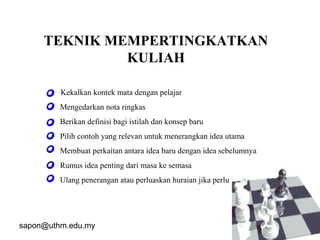 sapon@uthm.edu.my 18
TEKNIK MEMPERTINGKATKAN
KULIAH
• Kekalkan kontek mata dengan pelajar
• Mengedarkan nota ringkas
• Berikan definisi bagi istilah dan konsep baru
• Pilih contoh yang relevan untuk menerangkan idea utama
• Membuat perkaitan antara idea baru dengan idea sebelumnya
• Rumus idea penting dari masa ke semasa
• Ulang penerangan atau perluaskan huraian jika perlu
 