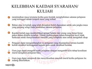 sapon@uthm.edu.my 19
KELEBIHAN KAEDAH SYARAHAN/
KULIAH
• menjimatkan masa terutama ketika guru hendak menghabiskan sukatan pelajaran
yang tertinggal dalam tempoh masa yang terhad.
• Bahan atau isi kuliah yang telah disiapkan boleh digunakan untuk satu jangka masa
yang panjang selagi tiada perubahan sukatan pelajaran.
• Kaedah kuliah juga membolehkan pelajar belajar dari orang yang benar-benar
pakar dalam disiplin tersebut. Teknik perbincangan dalam kumpulan kecil tidak
berkesan untuk menyelesaikan masalah yang kompleks atau untuk mengubah sikap
• Pengajar dapat mengembangkan isi pelajaran yang disampaikan kerana kaedah
kuliah memberi kelonggaran kepada guru untuk membuat huraian
• Guru juga dapat mengalih topik pelajaran dengan mengambil kira tahap kesediaan
murid mengikuti pelajaran baru.
• Guru juga dapat menjawab dan menyelesaikan masalah murid ketika pelajaran itu
sedang dikuliahkan.
 