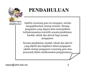 sapon@uthm.edu.my 2
Apabila seseorang guru itu mengajar, mereka
mengaplikasikan strategi tertentu. Strategi
pengajaran yang diguna akan menunjukkan
kebijaksanaannya memilih sesuatu pendekatan,
kaedah, teknik dan aktiviti bagi sesuatu
pengajaran.
Sesuatu pendekatan, kaedah, teknik dan aktiviti
yang dipilih dan diaplikasi dalam pengajaran
adalah strategi pengajaran seseorang guru atau
pensyarah dalam melaksanakan pengajarannya.
PENDAHULUAN
 