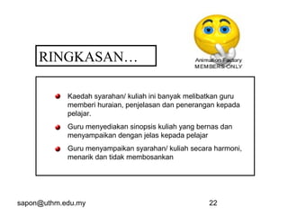 sapon@uthm.edu.my 22
RINGKASAN…
Kaedah syarahan/ kuliah ini banyak melibatkan guru
memberi huraian, penjelasan dan penerangan kepada
pelajar.
Guru menyediakan sinopsis kuliah yang bernas dan
menyampaikan dengan jelas kepada pelajar
Guru menyampaikan syarahan/ kuliah secara harmoni,
menarik dan tidak membosankan
 