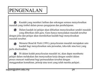 sapon@uthm.edu.my 24
PENGENALAN
Kaedah yang memberi latihan dan sokongan semasa menyelesaikan
masalah yang timbul dalam proses pengajaran dan pembelajaran.
Dalam kaedah ini pelajar akan dibiarkan menyelesaikan sendiri masalah
yang diberikan oleh guru. Guru hanya menyatakan masalah tersebut
dengan jelas dan pelajar akan memikirkan kaedah bagi menyelesaikan
masalah tersebut.
Menurut Boud & Fletti (1991), penyelesaian masalah merupakan satu
kaedah bagi menyelesaikan satu persoalan, teka-teki atau kuiz yang
perlu diselesaikan.
Di dalam kedah penyelesaian masalah ini, akan dapat membantu
pelajar dalam melakukan dan menyesaikan kerja dengan sendiri dalam
proses mencari maklumat bagi permasalahan tersebut dengan
menggunakan kemahiran, prinsip atau teori yang telah mereka pelajari.
 