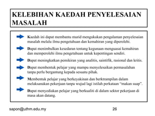 sapon@uthm.edu.my 26
KELEBIHAN KAEDAH PENYELESAIAN
MASALAH
Kaedah ini dapat membantu murid mengukukan pengalaman penyelesaian
masalah melalu ilmu pengetahuan dan kemahiran yang diperolehi.
Dapat menimbulkan kesedaran tentang kegunaan menguasai kemahiran
dan memperolehi ilmu pengetahuan untuk kepentingan sendiri.
Dapat meningkatkan pemikiran yang analitis, saintifik, rasional dan kritis.
Dapat membentuk pelajar yang mampu menyelesaikan permasalahan
tanpa perlu bergantung kepada sesuatu pihak.
Membentuk pelajar yang berkeyakinan dan berktrampilan dalam
melaksanakan pekerjaan tanpa wujud lagi istilah perkataan “makan suap”.
Dapat menyediakan pelajar yang berkualiti di dalam sektor pekerjaan di
masa akan datang.
 