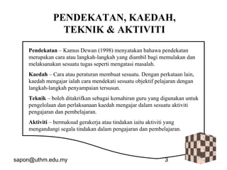 sapon@uthm.edu.my 3
PENDEKATAN, KAEDAH,
TEKNIK & AKTIVITI
Pendekatan – Kamus Dewan (1998) menyatakan bahawa pendekatan
merupakan cara atau langkah-langkah yang diambil bagi memulakan dan
melaksanakan sesuatu tugas seperti mengatasi masalah.
Kaedah – Cara atau peraturan membuat sesuatu. Dengan perkataan lain,
kaedah mengajar ialah cara mendekati sesuatu objektif pelajaran dengan
langkah-langkah penyampaian tersusun.
Teknik – boleh ditakrifkan sebagai kemahiran guru yang digunakan untuk
pengelolaan dan perlaksanaan kaedah mengajar dalam sesuatu aktiviti
pengajaran dan pembelajaran.
Aktiviti – bermaksud gerakerja atau tindakan iaitu aktiviti yang
mengandungi segala tindakan dalam pengajaran dan pembelajaran.
 