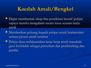 sapon@uthm.edu.my 30
KaedahKaedah Amali/BengkelAmali/Bengkel
 Dapat membentuk sikap dan pemikiran kreatif pelajarDapat membentuk sikap dan pemikiran kreatif pelajar
supaya mereka mengalami secara terus sesuatu kerjasupaya mereka mengalami secara terus sesuatu kerja
amaliamali
 Memberikan peluang kepada pelajar untuk berinteraksiMemberikan peluang kepada pelajar untuk berinteraksi
semasa proses amali tersebutsemasa proses amali tersebut
 Pelajar akan melaksanakan kerja-kerja amali manakalaPelajar akan melaksanakan kerja-kerja amali manakala
guru bertindak sebagai pemerhati dan pembimbing danguru bertindak sebagai pemerhati dan pembimbing dan
penilai.penilai.
 
