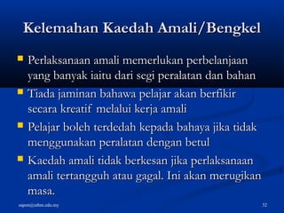sapon@uthm.edu.my 32
Kelemahan Kaedah Amali/BengkelKelemahan Kaedah Amali/Bengkel
 Perlaksanaan amali memerlukan perbelanjaanPerlaksanaan amali memerlukan perbelanjaan
yang banyak iaitu dari segi peralatan dan bahanyang banyak iaitu dari segi peralatan dan bahan
 Tiada jaminan bahawa pelajar akan berfikirTiada jaminan bahawa pelajar akan berfikir
secara kreatif melalui kerja amalisecara kreatif melalui kerja amali
 Pelajar boleh terdedah kepada bahaya jika tidakPelajar boleh terdedah kepada bahaya jika tidak
menggunakan peralatan dengan betulmenggunakan peralatan dengan betul
 Kaedah amali tidak berkesan jika perlaksanaanKaedah amali tidak berkesan jika perlaksanaan
amali tertangguh atau gagal. Ini akan merugikanamali tertangguh atau gagal. Ini akan merugikan
masa.masa.
 