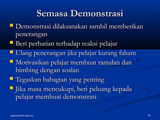 sapon@uthm.edu.my 36
Semasa DemonstrasiSemasa Demonstrasi
 Demonstrasi dilaksanakan sambil memberikanDemonstrasi dilaksanakan sambil memberikan
peneranganpenerangan
 Beri perhatian terhadap reaksi pelajarBeri perhatian terhadap reaksi pelajar
 Ulang penerangan jika pelajar kurang fahamUlang penerangan jika pelajar kurang faham
 Motivasikan pelajar membuat ramalan danMotivasikan pelajar membuat ramalan dan
bimbing dengan soalanbimbing dengan soalan
 Tegaskan bahagian yang pentingTegaskan bahagian yang penting
 Jika masa mencukupi, beri peluang kepadaJika masa mencukupi, beri peluang kepada
pelajar membuat demonstrasipelajar membuat demonstrasi
 