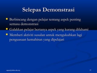 sapon@uthm.edu.my 37
Selepas DemonstrasiSelepas Demonstrasi
 Berbincang dengan pelajar tentang aspek pentingBerbincang dengan pelajar tentang aspek penting
semasa demonstrasisemasa demonstrasi
 Galakkan pelajar bertanya aspek yang kurang difahamiGalakkan pelajar bertanya aspek yang kurang difahami
 Memberi aktiviti susulan untuk mengukuhkan lagiMemberi aktiviti susulan untuk mengukuhkan lagi
penguasaan kemahiran yang dipelajaripenguasaan kemahiran yang dipelajari
 