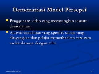 sapon@uthm.edu.my 41
Demonstrasi Model PersepsiDemonstrasi Model Persepsi
 Penggunaan video yang menayangkan sesuatuPenggunaan video yang menayangkan sesuatu
demonstrasidemonstrasi
 Aktiviti kemahiran yang spesifik sahaja yangAktiviti kemahiran yang spesifik sahaja yang
ditayangkan dan pelajar memerhatikan cara-caraditayangkan dan pelajar memerhatikan cara-cara
melakukannya dengan telitimelakukannya dengan teliti
 