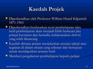 sapon@uthm.edu.my 42
Kaedah ProjekKaedah Projek
 Diperkenalkan oleh Professor William Heard KilpatrickDiperkenalkan oleh Professor William Heard Kilpatrick
1871-19651871-1965
 Diperkenalkan berdasarkan teori pembelajaran iaituDiperkenalkan berdasarkan teori pembelajaran iaitu
hasil pembelajaran akan menjadi lebih berkesan jikahasil pembelajaran akan menjadi lebih berkesan jika
pelajar berminat dan bersedia melaksanakan aktivitipelajar berminat dan bersedia melaksanakan aktiviti
yang telah dirancangyang telah dirancang
 Kaedah dimana pelajar menjalankan sesuatu ujikaji atauKaedah dimana pelajar menjalankan sesuatu ujikaji atau
kegiatan di dalam situasi yang sebenar dan bertujuankegiatan di dalam situasi yang sebenar dan bertujuan
untuk mendapatkan sesuatu hasiluntuk mendapatkan sesuatu hasil
 Memberi pengalaman pembelajaran kepada pelajarMemberi pengalaman pembelajaran kepada pelajar
 