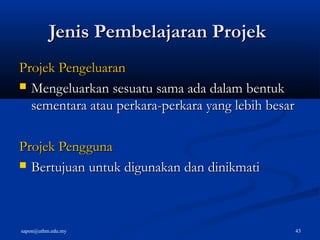 sapon@uthm.edu.my 43
Jenis Pembelajaran ProjekJenis Pembelajaran Projek
Projek PengeluaranProjek Pengeluaran
 Mengeluarkan sesuatu sama ada dalam bentukMengeluarkan sesuatu sama ada dalam bentuk
sementara atau perkara-perkara yang lebih besarsementara atau perkara-perkara yang lebih besar
Projek PenggunaProjek Pengguna
 Bertujuan untuk digunakan dan dinikmatiBertujuan untuk digunakan dan dinikmati
 