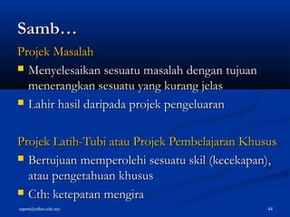 sapon@uthm.edu.my 44
Samb…Samb…
Projek MasalahProjek Masalah
 Menyelesaikan sesuatu masalah dengan tujuanMenyelesaikan sesuatu masalah dengan tujuan
menerangkan sesuatu yang kurang jelasmenerangkan sesuatu yang kurang jelas
 Lahir hasil daripada projek pengeluaranLahir hasil daripada projek pengeluaran
Projek Latih-Tubi atau Projek Pembelajaran KhususProjek Latih-Tubi atau Projek Pembelajaran Khusus
 Bertujuan memperolehi sesuatu skil (kecekapan),Bertujuan memperolehi sesuatu skil (kecekapan),
atau pengetahuan khususatau pengetahuan khusus
 Cth: ketepatan mengiraCth: ketepatan mengira
 