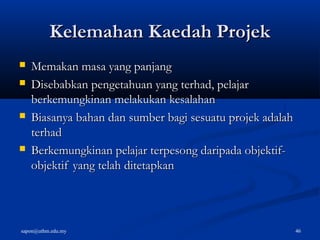 sapon@uthm.edu.my 46
Kelemahan Kaedah ProjekKelemahan Kaedah Projek
 Memakan masa yang panjangMemakan masa yang panjang
 Disebabkan pengetahuan yang terhad, pelajarDisebabkan pengetahuan yang terhad, pelajar
berkemungkinan melakukan kesalahanberkemungkinan melakukan kesalahan
 Biasanya bahan dan sumber bagi sesuatu projek adalahBiasanya bahan dan sumber bagi sesuatu projek adalah
terhadterhad
 Berkemungkinan pelajar terpesong daripada objektif-Berkemungkinan pelajar terpesong daripada objektif-
objektif yang telah ditetapkanobjektif yang telah ditetapkan
 