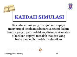 sapon@uthm.edu.my 47
KAEDAH SIMULASI
Sesuatu situasi yang diwujudkan supaya
menyerupai keadaan sebenarnya tetapi dalam
bentuk yang dipermudahkan, diringkaskan atau
dikecilkan supaya masalah atau isu yang
berkaitan lebih mudah diselesaikan
 