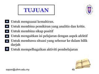 sapon@uthm.edu.my 48
TUJUAN
Untuk menguasai kemahiran.
Untuk membina pemikiran yang analitis dan kritis.
Untuk membina sikap positif
Untuk mengaitkan isi pelajaran dengan aspek afektif
Untuk membawa situasi yang sebenar ke dalam bilik
darjah
Untuk mempelbagaikan aktiviti pembelajaran
 