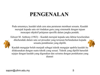 sapon@uthm.edu.my 5
PENGENALAN
Pada umumnya, kaedah ialah cara atau peraturan membuat sesuatu. Kaedah
merujuk kepada satu siri tindakan guru yang sistematik dengan tujuan
mencapai objektif pelajaran spesifik dalam jangka pendek.
Edwart M. Anthony (1963) – Kaedah merujuk kepada satu ikhtiar keseluruhan
dikehendaki dalam satu set prosedur yang tersusun berlandaskan kepada
sesuatu pendekatan yang dipilih.
Kaedah mengajar boleh menjadi sebagai teknik mengajar apabila kaedah itu
dilaksanakan dengan suatu teknik yang sesuai. Teknik yang dipilih haruslah
sejajar dengan kaedah yang digunakan dan seirama dengan pendekatan yang
dianuti
 