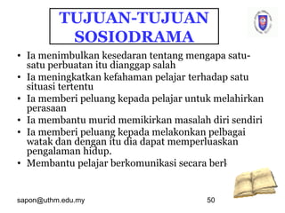 sapon@uthm.edu.my 50
TUJUAN-TUJUAN
SOSIODRAMA
• Ia menimbulkan kesedaran tentang mengapa satu-
satu perbuatan itu dianggap salah
• Ia meningkatkan kefahaman pelajar terhadap satu
situasi tertentu
• Ia memberi peluang kepada pelajar untuk melahirkan
perasaan
• Ia membantu murid memikirkan masalah diri sendiri
• Ia memberi peluang kepada melakonkan pelbagai
watak dan dengan itu dia dapat memperluaskan
pengalaman hidup.
• Membantu pelajar berkomunikasi secara berkesan.
 