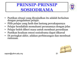 sapon@uthm.edu.my 51
PRINSIP-PRINSIP
SOSIODRAMA
• Pastikan situasi yang diwujudkan itu adalah berkaitan
dengan pengalaman pelajar.
• Pilih pelajar yang fasih dan lantang percakapannya
• Pelajar hendaklah memahami peranannya dengan jelas
• Pelajar boleh diberi masa untuk membuat persediaan
• Pastikan keadaan emosi sosiodrama dapat dikawal
• Di peringkat akhir, adakan perbincangan dan membuat
rumusan.
 