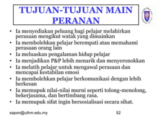 sapon@uthm.edu.my 52
TUJUAN-TUJUAN MAIN
PERANAN
• Ia menyediakan peluang bagi pelajar melahirkan
perasaan mengikut watak yang dimainkan
• Ia membolehkan pelajar berempati atau memahami
perasaan orang lain
• Ia meluaskan pengalaman hidup pelajar
• Ia menjadikan P&P lebih menarik dan menyeronokkan
• Ia melatih pelajar untuk mengawal perasaan dan
mencapai kestabilan emosi
• Ia membolehkan pelajar berkomunikasi dengan lebih
berkesan
• Ia memupuk nilai-nilai murni seperti tolong-menolong,
bekerjasama, dan bertimbang rasa.
• Ia memupuk sifat ingin bersosialisasi secara sihat.
 