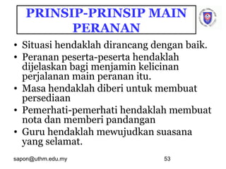 sapon@uthm.edu.my 53
PRINSIP-PRINSIP MAIN
PERANAN
• Situasi hendaklah dirancang dengan baik.
• Peranan peserta-peserta hendaklah
dijelaskan bagi menjamin kelicinan
perjalanan main peranan itu.
• Masa hendaklah diberi untuk membuat
persediaan
• Pemerhati-pemerhati hendaklah membuat
nota dan memberi pandangan
• Guru hendaklah mewujudkan suasana
yang selamat.
 