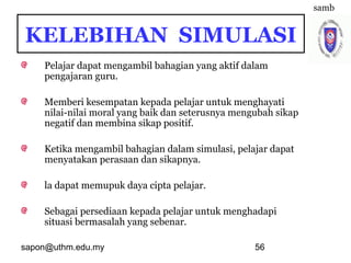 sapon@uthm.edu.my 56
Pelajar dapat mengambil bahagian yang aktif dalam
pengajaran guru.
Memberi kesempatan kepada pelajar untuk menghayati
nilai-nilai moral yang baik dan seterusnya mengubah sikap
negatif dan membina sikap positif.
Ketika mengambil bahagian dalam simulasi, pelajar dapat
menyatakan perasaan dan sikapnya.
la dapat memupuk daya cipta pelajar.
Sebagai persediaan kepada pelajar untuk menghadapi
situasi bermasalah yang sebenar.
samb
KELEBIHAN SIMULASI
 
