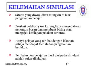 sapon@uthm.edu.my 57
KELEMAHAN SIMULASI
Situasi yang diwujudkan mungkin di luar
pengalaman pelajar.
Prestasi pelakon yang kurang baik menyebabkan
penonton bosan dan membuat bising atau
mengejek kesilapan pelakon tertentu.
Hanya pelajar yang terlibat dengan lakonan
sahaja mendapat faedah dan pengalaman
berlakon.
Penilaian pembelajaran hasil daripada simulasi
adalah sukar dilakukan.
 