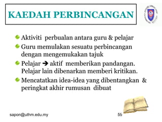 sapon@uthm.edu.my 59
KAEDAH PERBINCANGAN
Aktiviti perbualan antara guru & pelajar
Guru memulakan sesuatu perbincangan
dengan mengemukakan tajuk
Pelajar  aktif memberikan pandangan.
Pelajar lain dibenarkan memberi kritikan.
Mencatatkan idea-idea yang dibentangkan &
peringkat akhir rumusan dibuat
 
