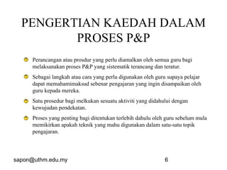 sapon@uthm.edu.my 6
PENGERTIAN KAEDAH DALAM
PROSES P&P
Perancangan atau prosdur yang perlu diamalkan oleh semua guru bagi
melaksanakan proses P&P yang sistematik terancang dan teratur.
Sebagai langkah atau cara yang perlu digunakan oleh guru supaya pelajar
dapat memahamimaksud sebenar pengajaran yang ingin disampaikan oleh
guru kepada mereka.
Satu prosedur bagi melkukan sesuatu aktiviti yang didahului dengan
kewujudan pendekatan.
Proses yang penting bagi ditentukan terlebih dahulu oleh guru sebelum mula
memikirkan apakah teknik yang mahu digunakan dalam satu-satu topik
pengajaran.
 