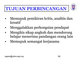sapon@uthm.edu.my 62
• Memupuk pemikiran kritis, analitis dan
kreatif
• Menggalakkan perkongsian pendapat
• Mengikis sikap angkuh dan mendorong
belajar menerima pandangan orang lain
• Memupuk semangat kerjasama
TUJUAN PERBINCANGAN
 