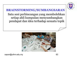 sapon@uthm.edu.my 63
BRAINSTORMING/SUMBANGSARAN
Satu sesi perbincangan yang membolehkan
setiap ahli kumpulan menyumbangkan
pendapat dan idea terhadap sesuatu topik
 