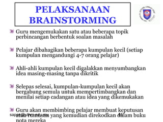 sapon@uthm.edu.my 65
PELAKSANAAN
BRAINSTORMING
Guru mengemukakan satu atau beberapa topik
perbincangan berbentuk soalan masalah
Pelajar dibahagikan beberapa kumpulan kecil (setiap
kumpulan mengandungi 4-7 orang pelajar)
Ahli-ahli kumpulan kecil digalakkan menyumbangkan
idea masing-masing tanpa dikritik
Selepas selesai, kumpulan-kumpulan kecil akan
bergabung semula untuk mempertimbangkan dan
menilai setiap cadangan atau idea yang dikemukakan
Guru akan membimbing pelajar membuat keputusan
atau rumusan yang kemudian direkodkan dalam buku
 