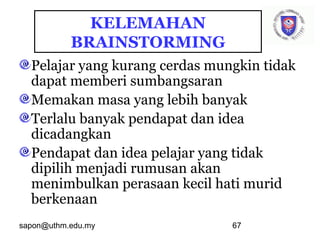 sapon@uthm.edu.my 67
Pelajar yang kurang cerdas mungkin tidak
dapat memberi sumbangsaran
Memakan masa yang lebih banyak
Terlalu banyak pendapat dan idea
dicadangkan
Pendapat dan idea pelajar yang tidak
dipilih menjadi rumusan akan
menimbulkan perasaan kecil hati murid
berkenaan
KELEMAHAN
BRAINSTORMING
 