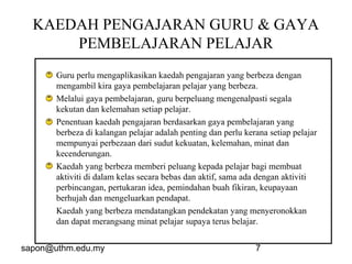 sapon@uthm.edu.my 7
KAEDAH PENGAJARAN GURU & GAYA
PEMBELAJARAN PELAJAR
Guru perlu mengaplikasikan kaedah pengajaran yang berbeza dengan
mengambil kira gaya pembelajaran pelajar yang berbeza.
Melalui gaya pembelajaran, guru berpeluang mengenalpasti segala
kekutan dan kelemahan setiap pelajar.
Penentuan kaedah pengajaran berdasarkan gaya pembelajaran yang
berbeza di kalangan pelajar adalah penting dan perlu kerana setiap pelajar
mempunyai perbezaan dari sudut kekuatan, kelemahan, minat dan
kecenderungan.
Kaedah yang berbeza memberi peluang kepada pelajar bagi membuat
aktiviti di dalam kelas secara bebas dan aktif, sama ada dengan aktiviti
perbincangan, pertukaran idea, pemindahan buah fikiran, keupayaan
berhujah dan mengeluarkan pendapat.
Kaedah yang berbeza mendatangkan pendekatan yang menyeronokkan
dan dapat merangsang minat pelajar supaya terus belajar.
 
